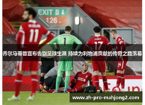 乔尔马蒂普宣布告别足球生涯 持续为利物浦贡献的传奇之路落幕