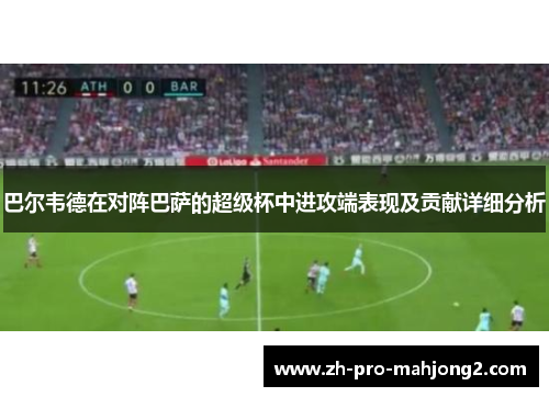 巴尔韦德在对阵巴萨的超级杯中进攻端表现及贡献详细分析