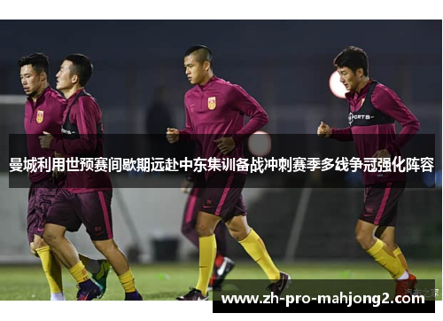 曼城利用世预赛间歇期远赴中东集训备战冲刺赛季多线争冠强化阵容