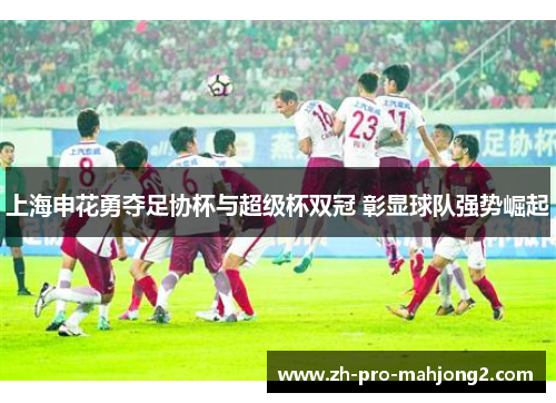 上海申花勇夺足协杯与超级杯双冠 彰显球队强势崛起