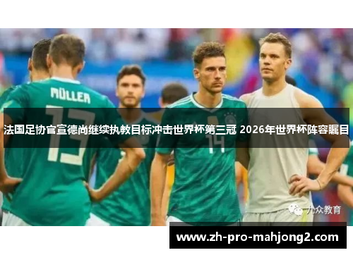 法国足协官宣德尚继续执教目标冲击世界杯第三冠 2026年世界杯阵容瞩目