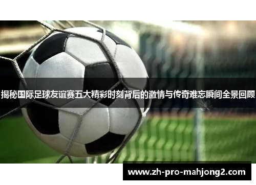 揭秘国际足球友谊赛五大精彩时刻背后的激情与传奇难忘瞬间全景回顾