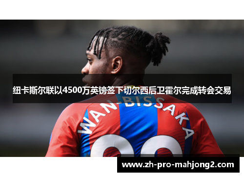 纽卡斯尔联以4500万英镑签下切尔西后卫霍尔完成转会交易 纽卡斯尔联以4500万英镑签下切尔西后卫霍尔完成转会交易
